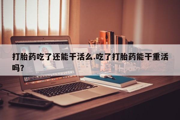 卖打胎药的微信堕胎药联系方式.打胎药吃了还能干活么.吃了打胎药能干重活吗？