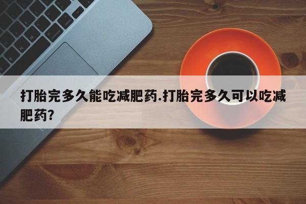 卖打胎药的微信堕胎药联系方式.打胎完多久能吃减肥药.打胎完多久可以吃减肥药？