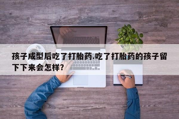 卖打胎药的微信堕胎药联系方式.孩子成型后吃了打胎药.吃了打胎药的孩子留下下来会怎样？
