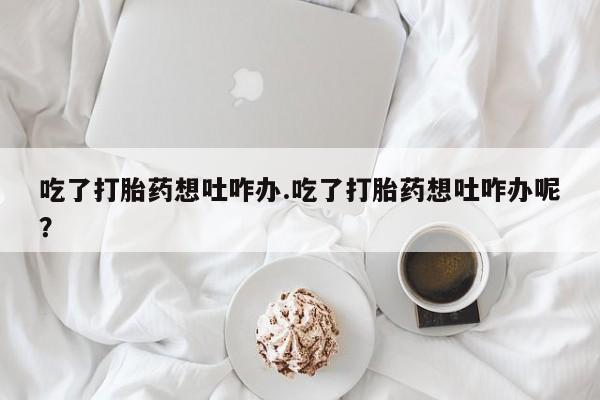 卖打胎药的微信堕胎药联系方式.吃了打胎药想吐咋办.吃了打胎药想吐咋办呢？