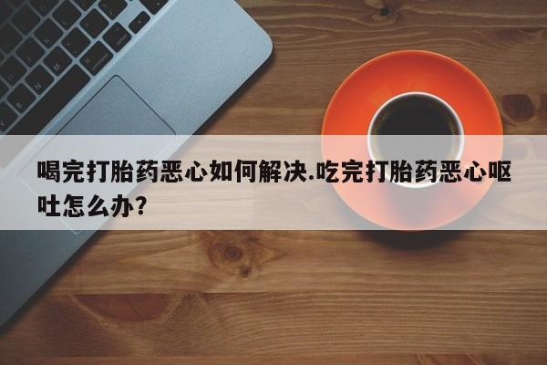 卖打胎药的微信堕胎药联系方式.喝完打胎药恶心如何解决.吃完打胎药恶心呕吐怎么办？