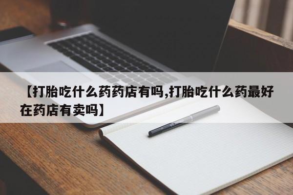 卖打胎药的微信堕胎药联系方式.【打胎吃什么药药店有吗,打胎吃什么药最好在药店有卖吗】