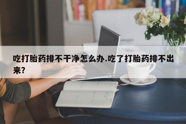 卖打胎药的微信堕胎药联系方式.吃打胎药排不干净怎么办.吃了打胎药排不出来？