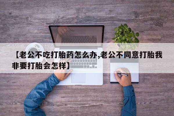 卖打胎药的微信堕胎药联系方式.【老公不吃打胎药怎么办,老公不同意打胎我非要打胎会怎样】
