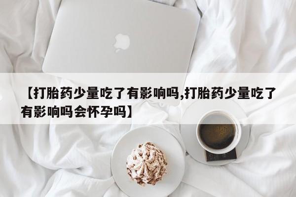 卖打胎药的微信堕胎药联系方式.【打胎药少量吃了有影响吗,打胎药少量吃了有影响吗会怀孕吗】