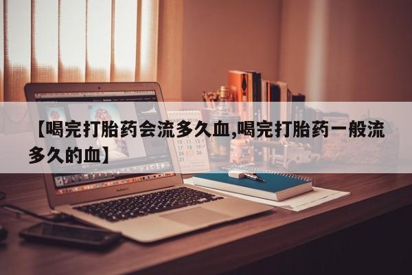 卖打胎药的微信堕胎药联系方式.【喝完打胎药会流多久血,喝完打胎药一般流多久的血】