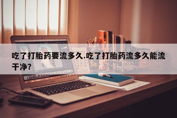 卖打胎药的微信堕胎药联系方式.吃了打胎药要流多久.吃了打胎药流多久能流干净？