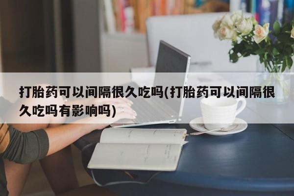 卖打胎药的微信堕胎药联系方式.打胎药可以间隔很久吃吗(打胎药可以间隔很久吃吗有影响吗)
