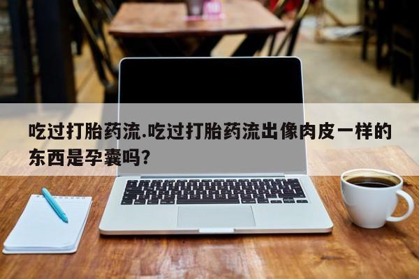 卖打胎药的微信堕胎药联系方式.吃过打胎药流.吃过打胎药流出像肉皮一样的东西是孕囊吗？