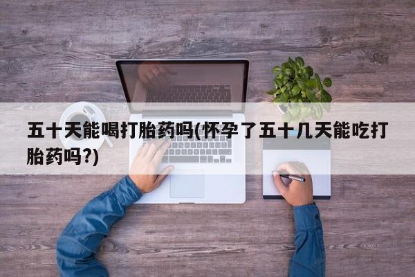 卖打胎药的微信堕胎药联系方式.五十天能喝打胎药吗(怀孕了五十几天能吃打胎药吗?)