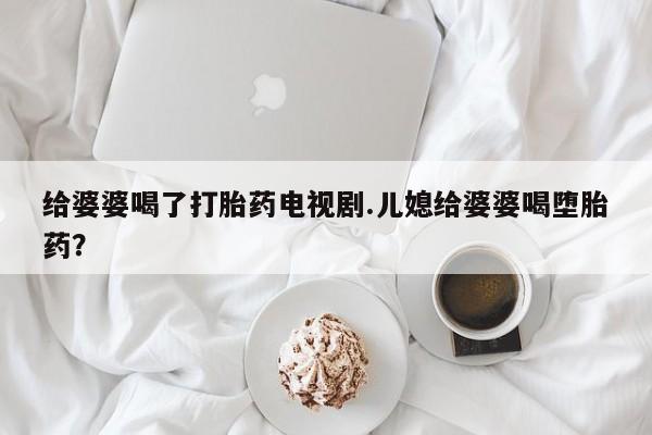 卖打胎药的微信堕胎药联系方式.给婆婆喝了打胎药电视剧.儿媳给婆婆喝堕胎药？