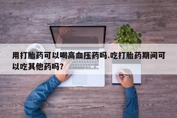 卖打胎药的微信堕胎药联系方式.用打胎药可以喝高血压药吗.吃打胎药期间可以吃其他药吗？