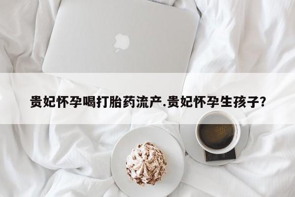 卖打胎药的微信堕胎药联系方式.贵妃怀孕喝打胎药流产.贵妃怀孕生孩子？