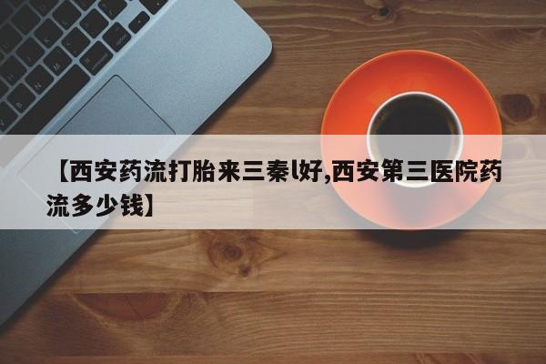 卖打胎药的微信堕胎药联系方式.【西安药流打胎来三秦l好,西安第三医院药流多少钱】