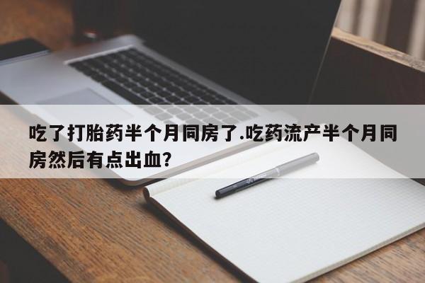 卖打胎药的微信堕胎药联系方式.吃了打胎药半个月同房了.吃药流产半个月同房然后有点出血？