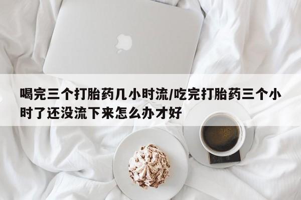 卖打胎药的微信堕胎药联系方式.喝完三个打胎药几小时流/吃完打胎药三个小时了还没流下来怎么办才好