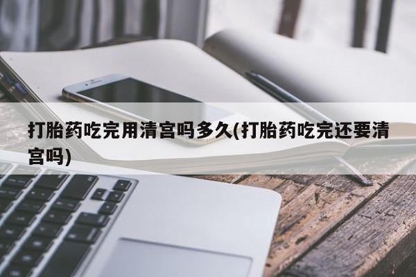 卖打胎药的微信堕胎药联系方式.打胎药吃完用清宫吗多久(打胎药吃完还要清宫吗)