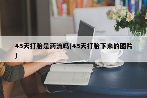 卖打胎药的微信堕胎药联系方式.45天打胎是药流吗(45天打胎下来的图片)
