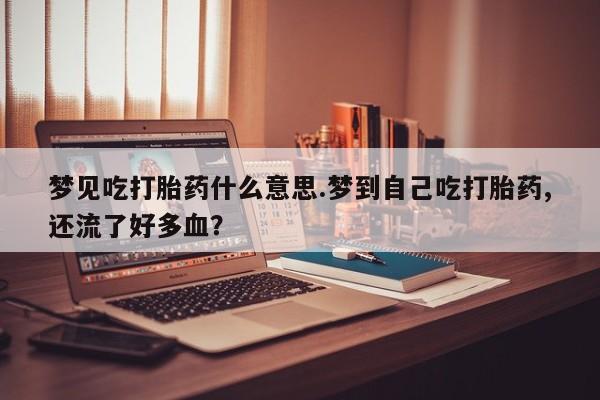卖打胎药的微信堕胎药联系方式.梦见吃打胎药什么意思.梦到自己吃打胎药,还流了好多血？