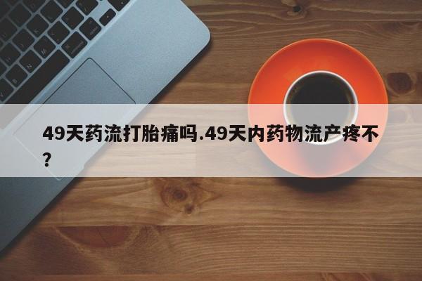 卖打胎药的微信堕胎药联系方式.49天药流打胎痛吗.49天内药物流产疼不?