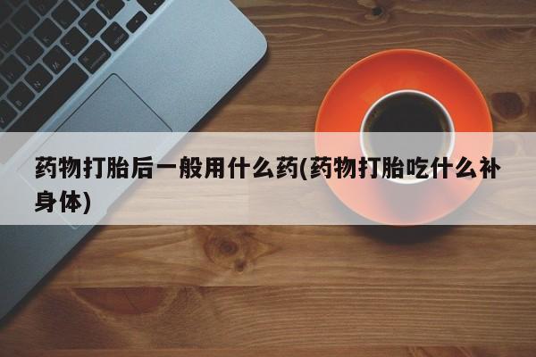 卖打胎药的微信堕胎药联系方式.药物打胎后一般用什么药(药物打胎吃什么补身体)