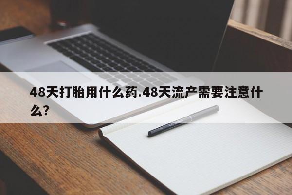 卖打胎药的微信堕胎药联系方式.48天打胎用什么药.48天流产需要注意什么？
