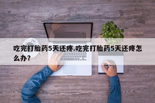 卖打胎药的微信堕胎药联系方式.吃完打胎药5天还疼.吃完打胎药5天还疼怎么办？