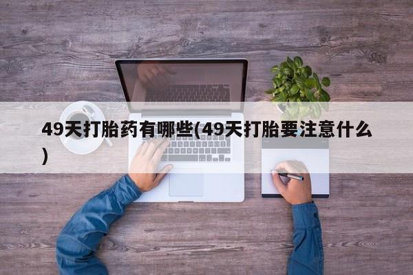 卖打胎药的微信堕胎药联系方式.49天打胎药有哪些(49天打胎要注意什么)