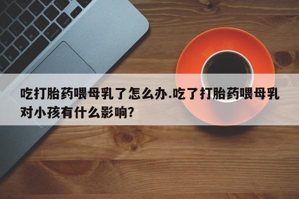 卖打胎药的微信堕胎药联系方式.吃打胎药喂母乳了怎么办.吃了打胎药喂母乳对小孩有什么影响？