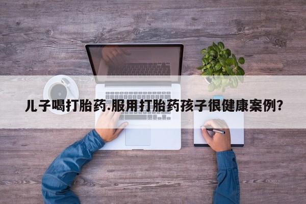 卖打胎药的微信堕胎药联系方式.儿子喝打胎药.服用打胎药孩子很健康案例？