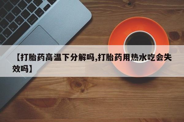 卖打胎药的微信堕胎药联系方式.【打胎药高温下分解吗,打胎药用热水吃会失效吗】