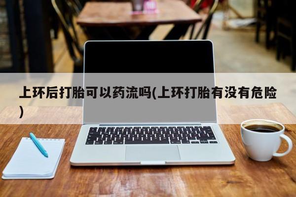 卖打胎药的微信堕胎药联系方式.上环后打胎可以药流吗(上环打胎有没有危险)