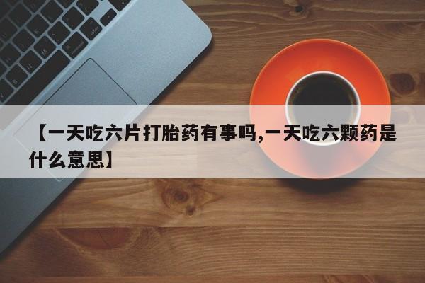 卖打胎药的微信堕胎药联系方式.【一天吃六片打胎药有事吗,一天吃六颗药是什么意思】
