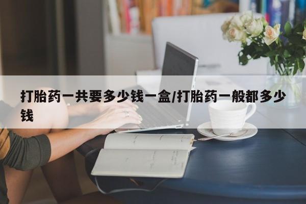 卖打胎药的微信堕胎药联系方式.打胎药一共要多少钱一盒/打胎药一般都多少钱
