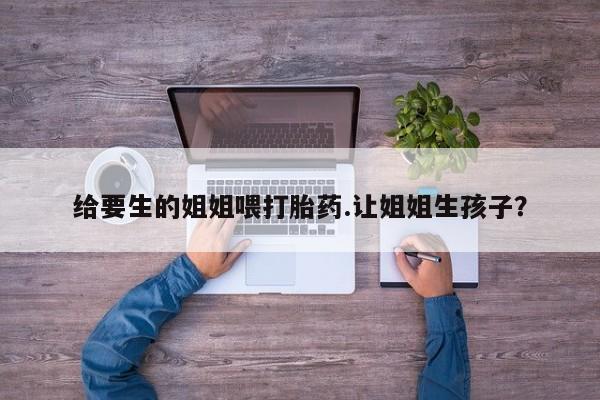 卖打胎药的微信堕胎药联系方式.给要生的姐姐喂打胎药.让姐姐生孩子？