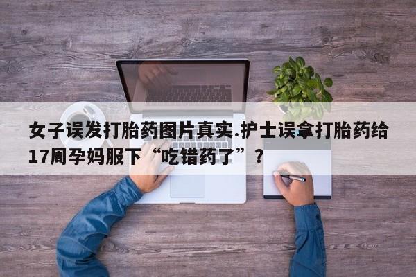 卖打胎药的微信堕胎药联系方式.女子误发打胎药图片真实.护士误拿打胎药给17周孕妈服下“吃错药了”?