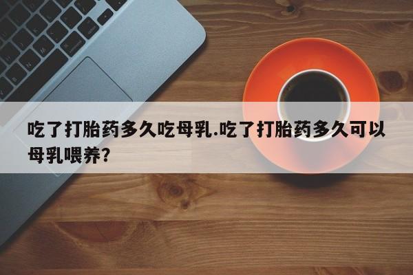 卖打胎药的微信堕胎药联系方式.吃了打胎药多久吃母乳.吃了打胎药多久可以母乳喂养?