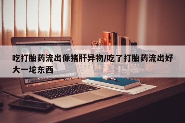 卖打胎药的微信堕胎药联系方式.吃打胎药流出像猪肝异物/吃了打胎药流出好大一坨东西