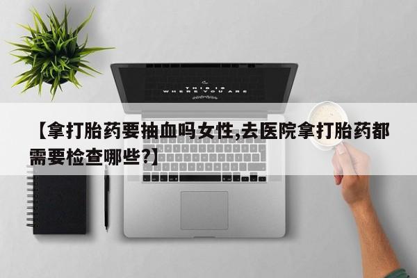 卖打胎药的微信堕胎药联系方式.【拿打胎药要抽血吗女性,去医院拿打胎药都需要检查哪些?】