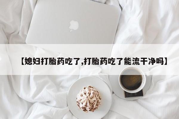 卖打胎药的微信堕胎药联系方式.【媳妇打胎药吃了,打胎药吃了能流干净吗】