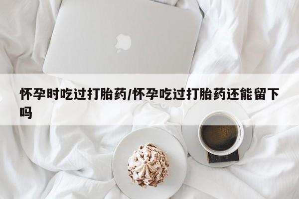 卖打胎药的微信堕胎药联系方式.怀孕时吃过打胎药/怀孕吃过打胎药还能留下吗