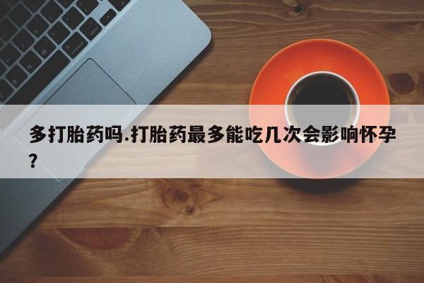 卖打胎药的微信堕胎药联系方式.多打胎药吗.打胎药最多能吃几次会影响怀孕？