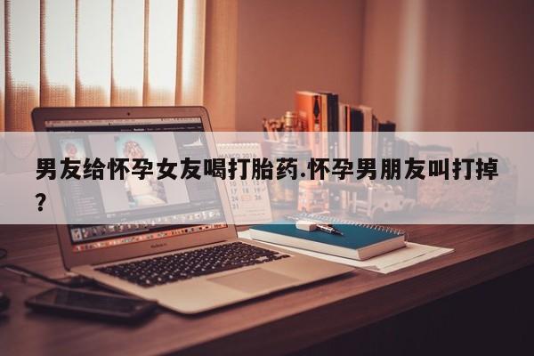 卖打胎药的微信堕胎药联系方式.男友给怀孕女友喝打胎药.怀孕男朋友叫打掉？