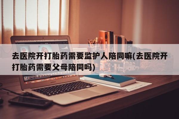 卖打胎药的微信堕胎药联系方式.去医院开打胎药需要监护人陪同嘛(去医院开打胎药需要父母陪同吗)