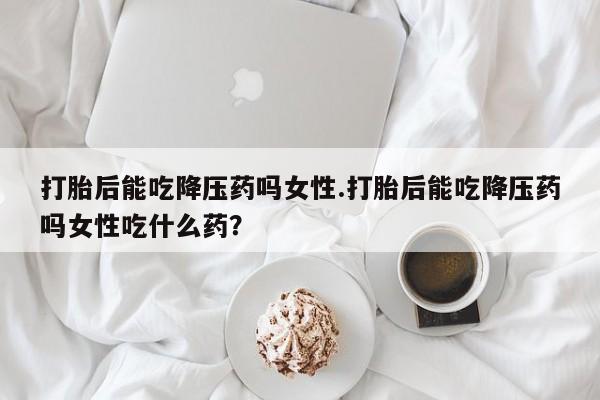 卖打胎药的微信堕胎药联系方式.打胎后能吃降压药吗女性.打胎后能吃降压药吗女性吃什么药？
