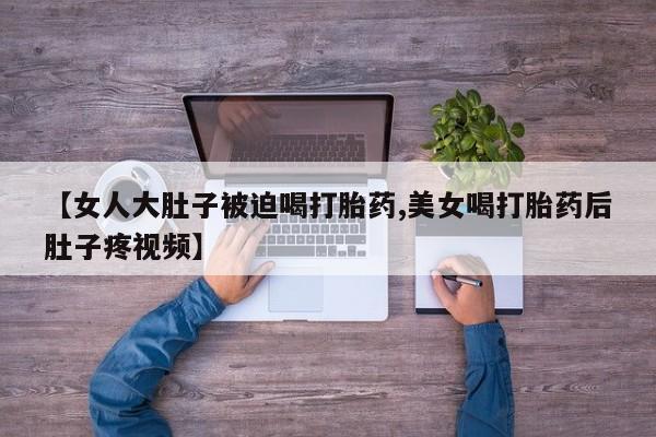 卖打胎药的微信堕胎药联系方式.【女人大肚子被迫喝打胎药,美女喝打胎药后肚子疼视频】