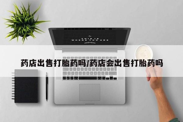 卖打胎药的微信堕胎药联系方式.药店出售打胎药吗/药店会出售打胎药吗