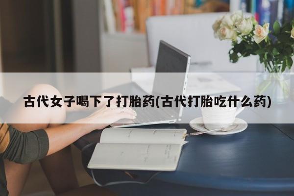 卖打胎药的微信堕胎药联系方式.古代女子喝下了打胎药(古代打胎吃什么药)