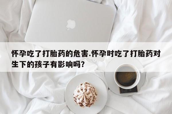 卖打胎药的微信堕胎药联系方式.怀孕吃了打胎药的危害.怀孕时吃了打胎药对生下的孩子有影响吗？