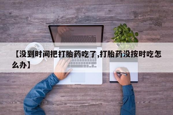 卖打胎药的微信堕胎药联系方式.【没到时间把打胎药吃了,打胎药没按时吃怎么办】
